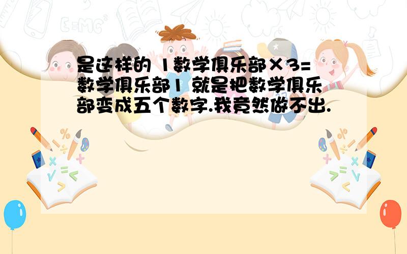 是这样的 1数学俱乐部×3=数学俱乐部1 就是把数学俱乐部变成五个数字.我竟然做不出.