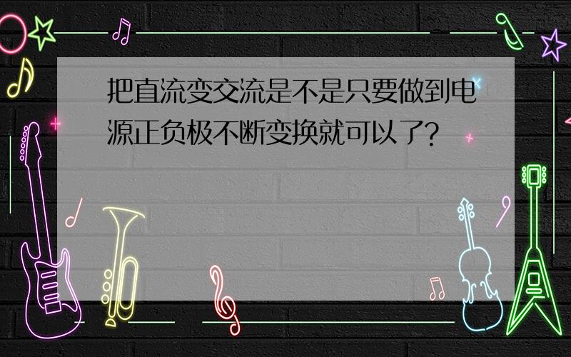 把直流变交流是不是只要做到电源正负极不断变换就可以了?