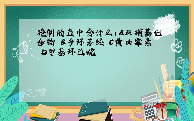 腌制的鱼中含什么：A亚硝基化合物 B多环芳烃 C黄曲霉素 D甲基环己烷