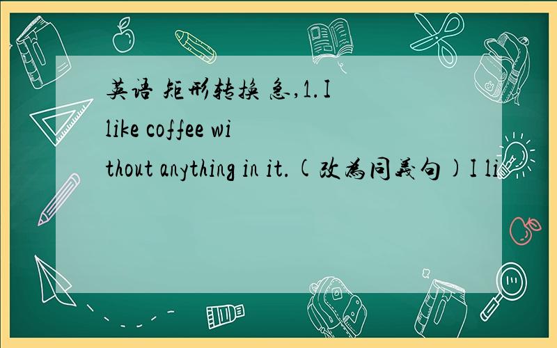 英语 矩形转换 急,1.I like coffee without anything in it.(改为同义句)I li