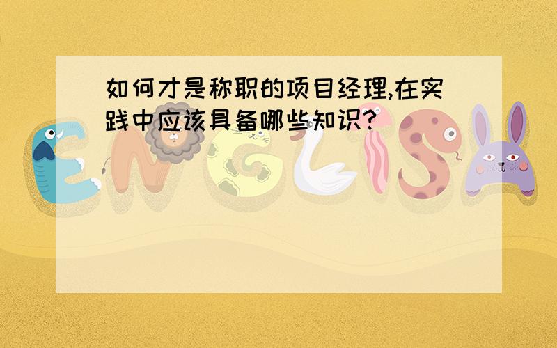 如何才是称职的项目经理,在实践中应该具备哪些知识?