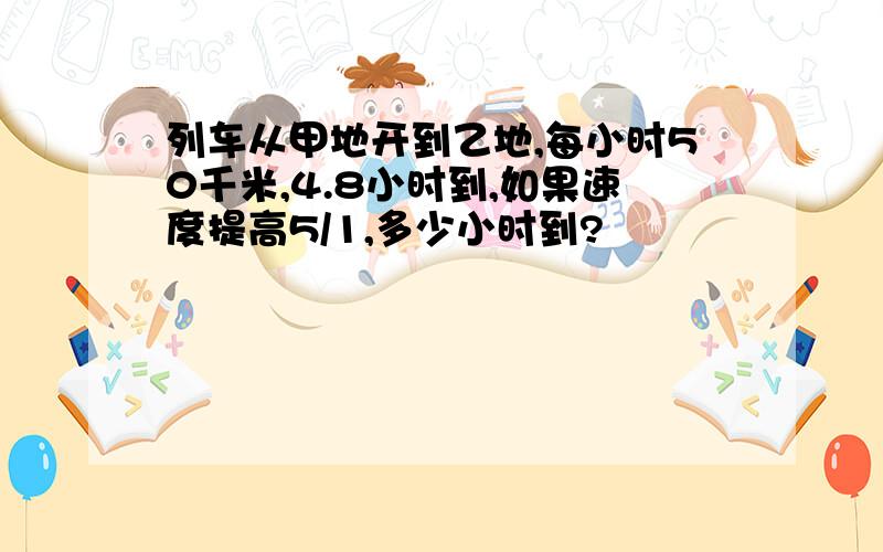 列车从甲地开到乙地,每小时50千米,4.8小时到,如果速度提高5/1,多少小时到?