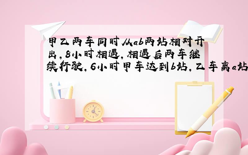 甲乙两车同时从ab两站相对开出,8小时相遇,相遇后两车继续行驶,6小时甲车达到b站,乙车离a站还有240千米