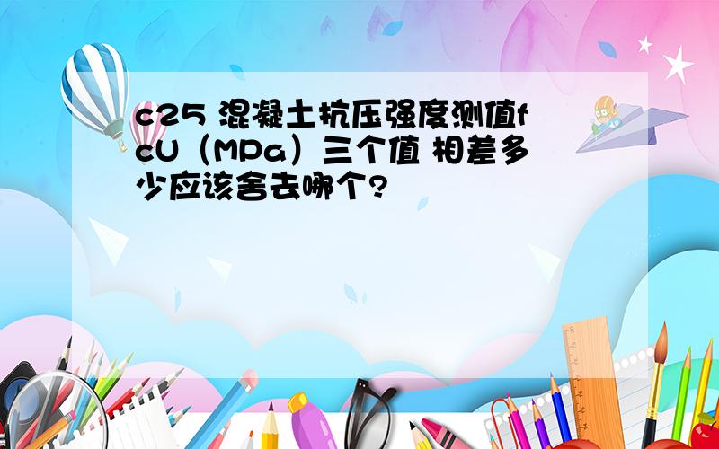 c25 混凝土抗压强度测值fcU（MPa）三个值 相差多少应该舍去哪个?