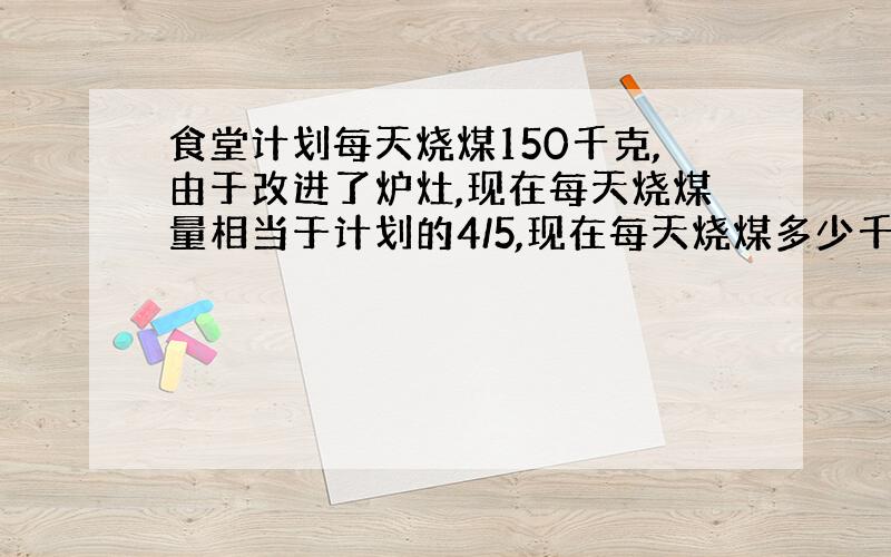 食堂计划每天烧煤150千克,由于改进了炉灶,现在每天烧煤量相当于计划的4/5,现在每天烧煤多少千克?一年可节约煤多少吨?