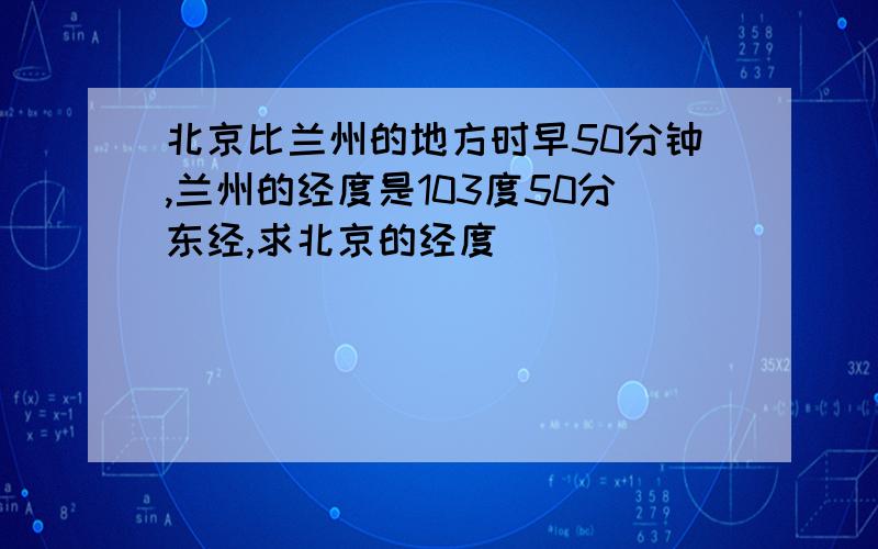 北京比兰州的地方时早50分钟,兰州的经度是103度50分东经,求北京的经度