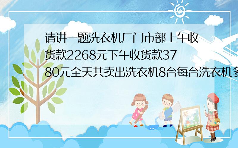 请讲一题洗衣机厂门市部上午收货款2268元下午收货款3780元全天共卖出洗衣机8台每台洗衣机多少元