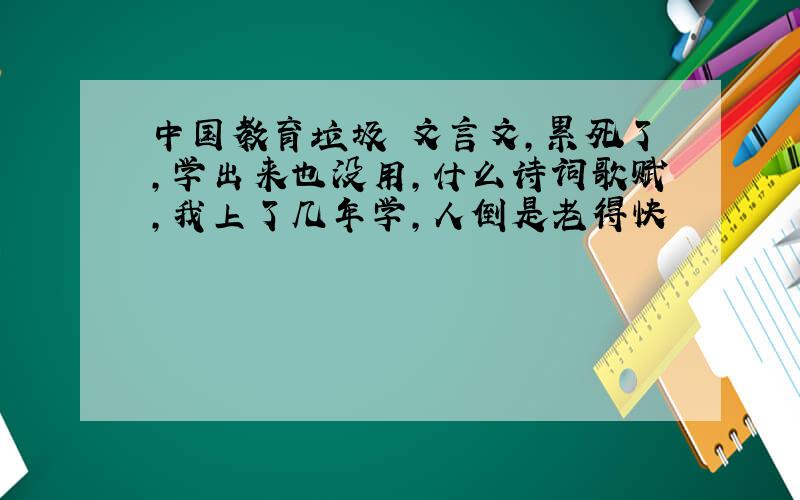 中国教育垃圾 文言文,累死了,学出来也没用,什么诗词歌赋,我上了几年学,人倒是老得快