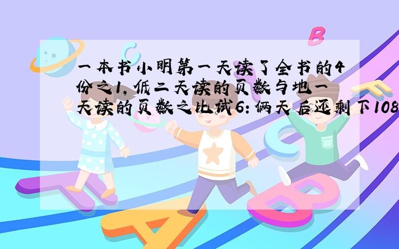 一本书小明第一天读了全书的4份之1，低二天读的页数与地一天读的页数之比试6：俩天后还剩下108页没读，