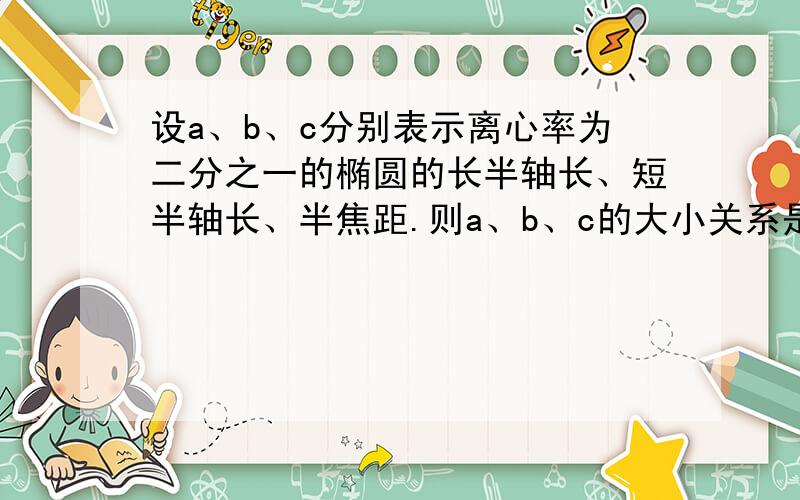 设a、b、c分别表示离心率为二分之一的椭圆的长半轴长、短半轴长、半焦距.则a、b、c的大小关系是