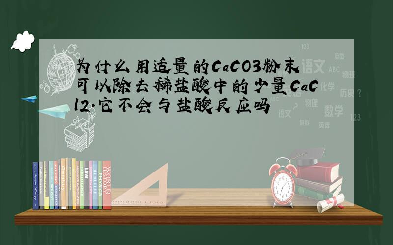 为什么用适量的CaCO3粉末可以除去稀盐酸中的少量CaCl2.它不会与盐酸反应吗