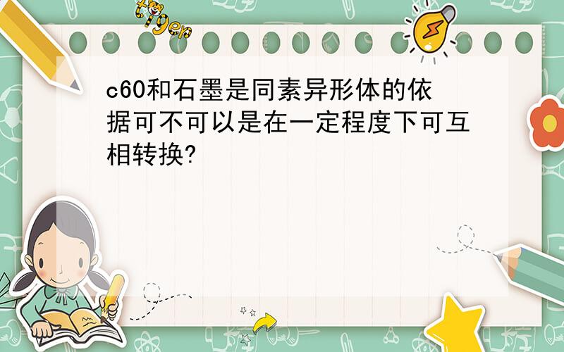 c60和石墨是同素异形体的依据可不可以是在一定程度下可互相转换?