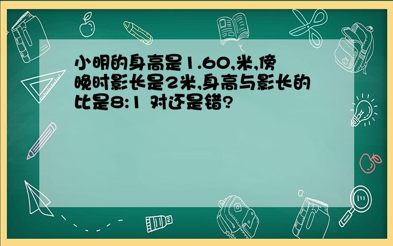 小明的身高是1.60,米,傍晚时影长是2米,身高与影长的比是8:1 对还是错?