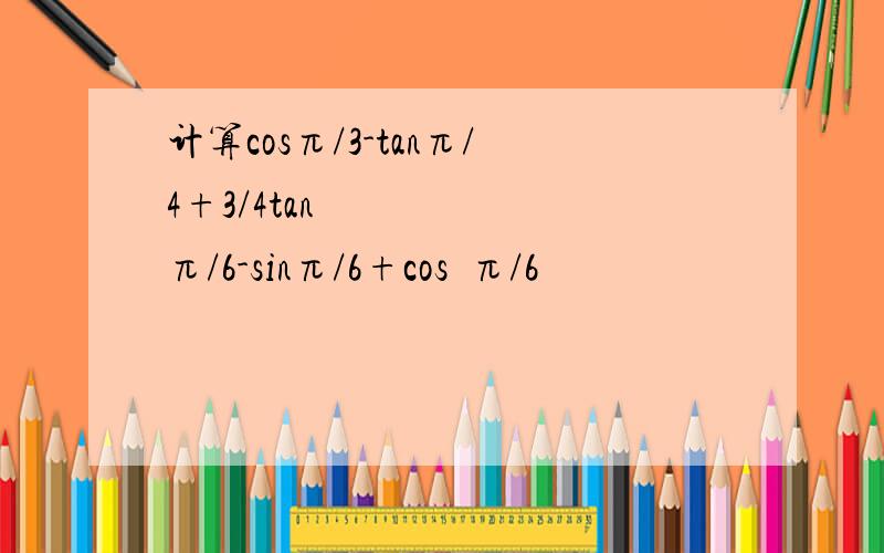 计算cosπ/3-tanπ/4+3/4tan²π/6-sinπ/6+cos²π/6