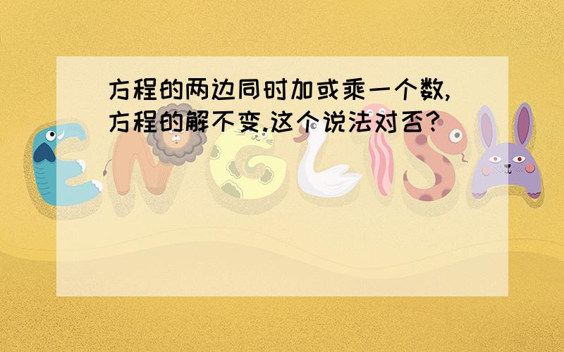 方程的两边同时加或乘一个数,方程的解不变.这个说法对否?