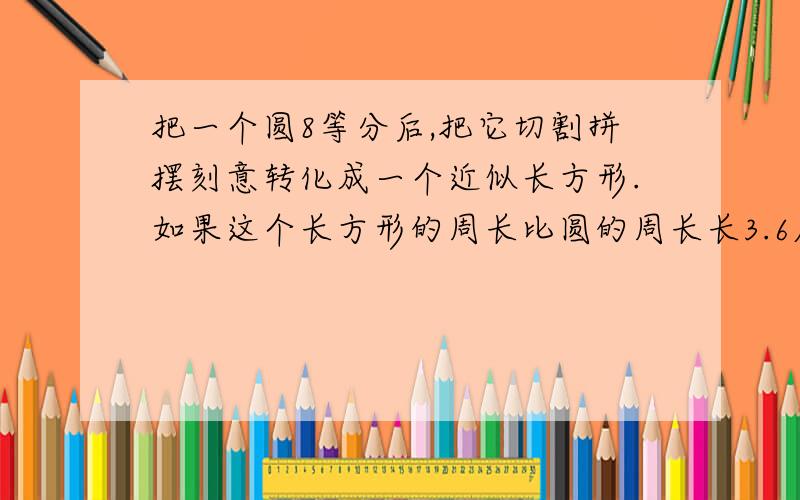 把一个圆8等分后,把它切割拼摆刻意转化成一个近似长方形.如果这个长方形的周长比圆的周长长3.6厘米