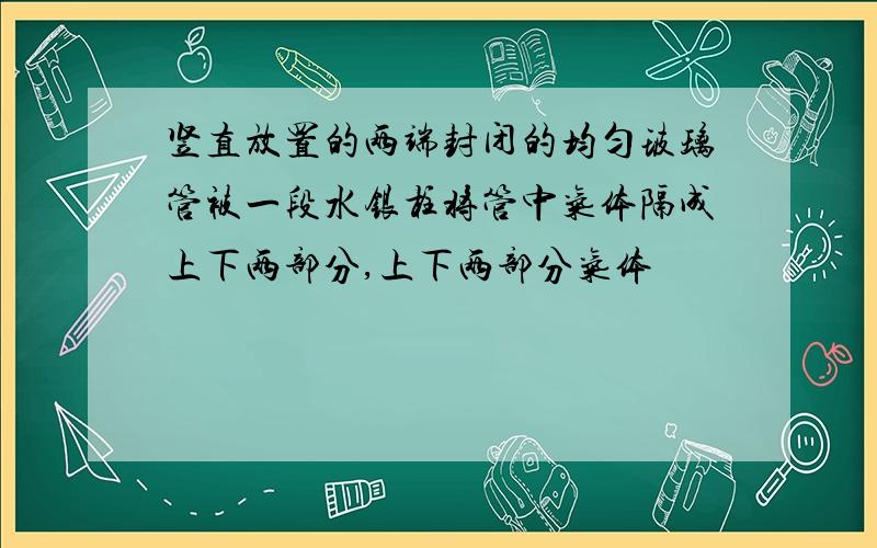 竖直放置的两端封闭的均匀玻璃管被一段水银柱将管中气体隔成上下两部分,上下两部分气体