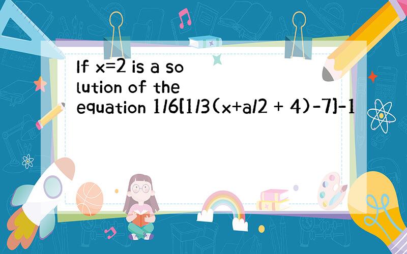 If x=2 is a solution of the equation 1/6[1/3(x+a/2 + 4)-7]-1