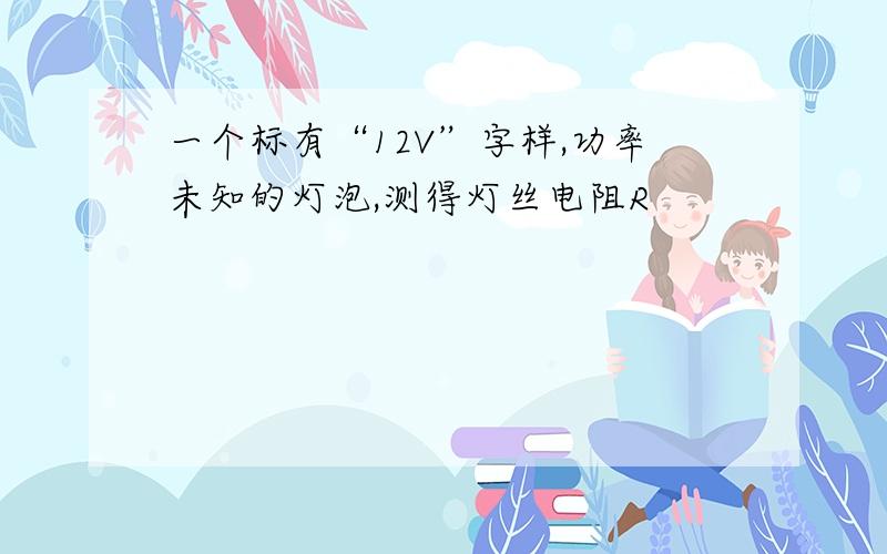 一个标有“12V”字样,功率未知的灯泡,测得灯丝电阻R