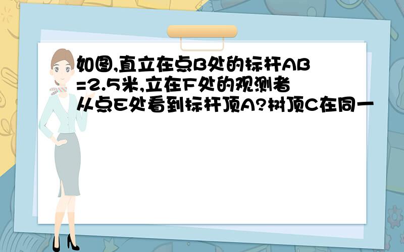 如图,直立在点B处的标杆AB=2.5米,立在F处的观测者从点E处看到标杆顶A?树顶C在同一