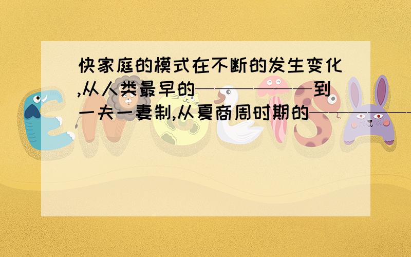 快家庭的模式在不断的发生变化,从人类最早的——————到一夫一妻制,从夏商周时期的————————大家庭,到秦汉时期的小