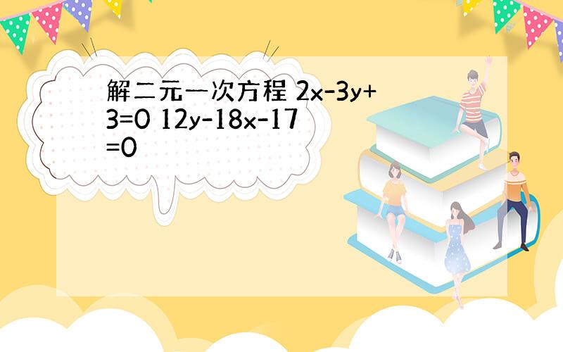 解二元一次方程 2x-3y+3=0 12y-18x-17=0