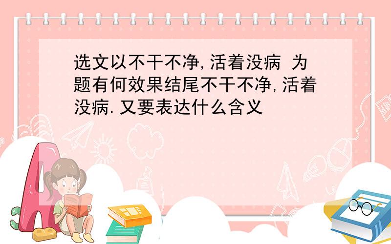 选文以不干不净,活着没病 为题有何效果结尾不干不净,活着没病.又要表达什么含义