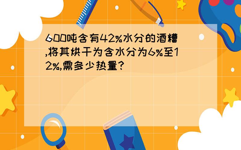 600吨含有42%水分的酒糟,将其烘干为含水分为6%至12%,需多少热量?