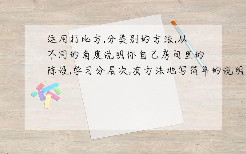 运用打比方,分类别的方法,从不同的角度说明你自己房间里的陈设,学习分层次,有方法地写简单的说明文.