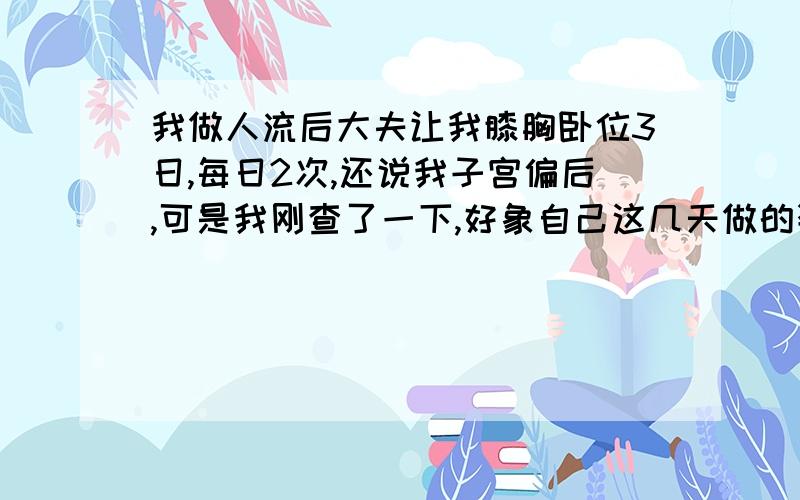 我做人流后大夫让我膝胸卧位3日,每日2次,还说我子宫偏后,可是我刚查了一下,好象自己这几天做的姿势不到位,那可不可以再多