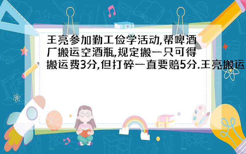 王亮参加勤工俭学活动,帮啤酒厂搬运空酒瓶,规定搬一只可得搬运费3分,但打碎一直要赔5分.王亮搬运了10000只空酒瓶后,