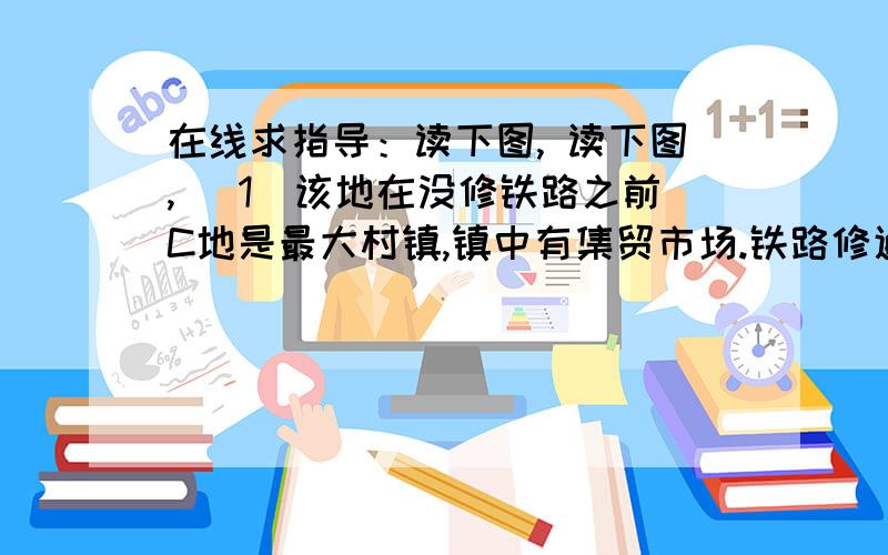 在线求指导：读下图, 读下图, （1）该地在没修铁路之前C地是最大村镇,镇中有集贸市场.铁路修通之后,在B地建立了火车站