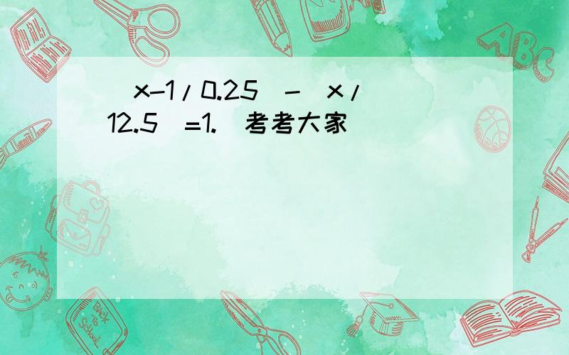 （x-1/0.25）-（x/12.5)=1.（考考大家）