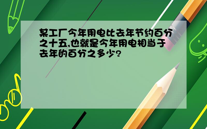 某工厂今年用电比去年节约百分之十五,也就是今年用电相当于去年的百分之多少?