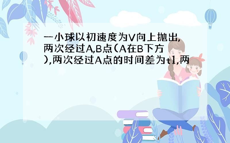 一小球以初速度为V向上抛出,两次经过A,B点(A在B下方),两次经过A点的时间差为t1,两