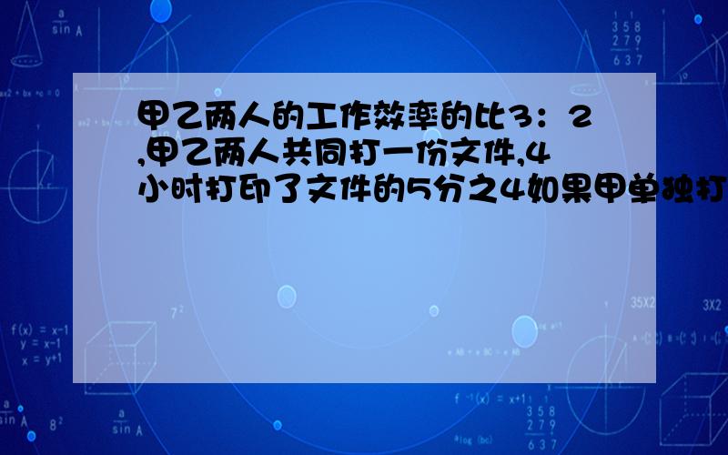 甲乙两人的工作效率的比3：2,甲乙两人共同打一份文件,4小时打印了文件的5分之4如果甲单独打完,需要几