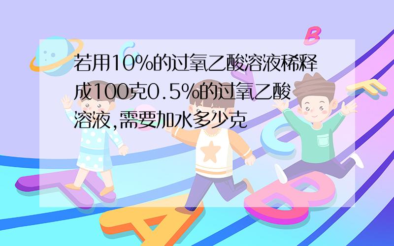 若用10%的过氧乙酸溶液稀释成100克0.5%的过氧乙酸溶液,需要加水多少克