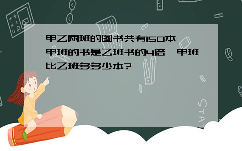 甲乙两班的图书共有150本,甲班的书是乙班书的4倍,甲班比乙班多多少本?