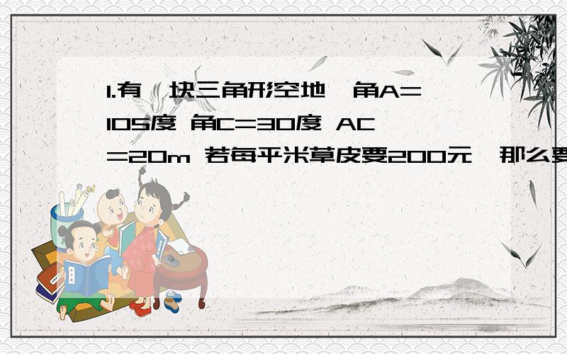 1.有一块三角形空地,角A=105度 角C=30度 AC=20m 若每平米草皮要200元,那么要投入多少资金?2.计划要