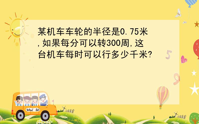 某机车车轮的半径是0.75米,如果每分可以转300周,这台机车每时可以行多少千米?