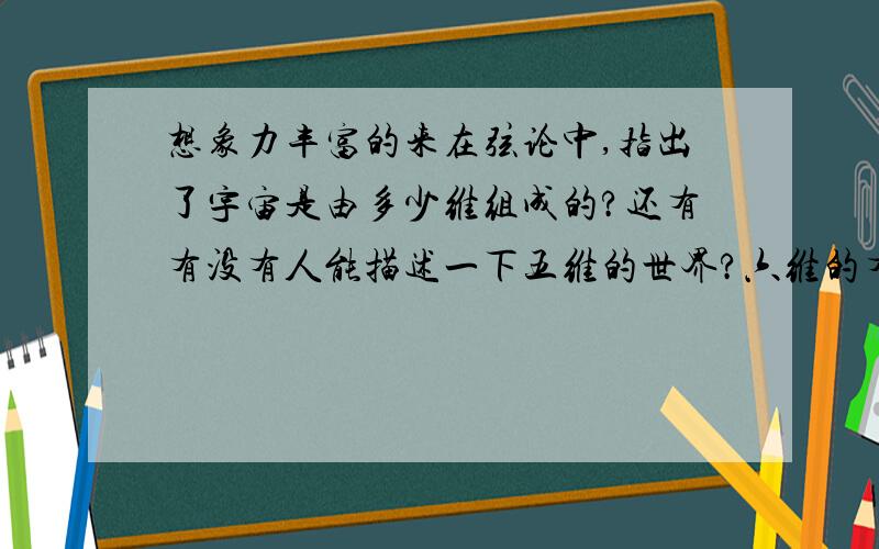 想象力丰富的来在弦论中,指出了宇宙是由多少维组成的?还有有没有人能描述一下五维的世界?六维的有没有谁能告诉?如果描述清楚