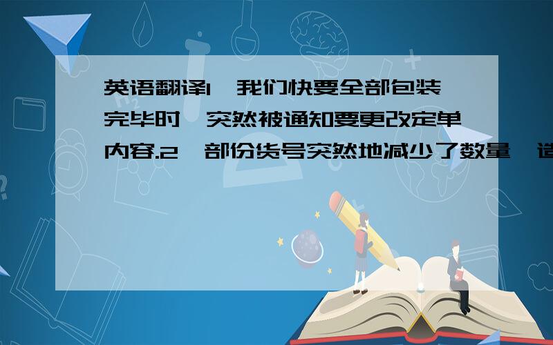 英语翻译1、我们快要全部包装完毕时,突然被通知要更改定单内容.2、部份货号突然地减少了数量,造成多采购了部份包装材料