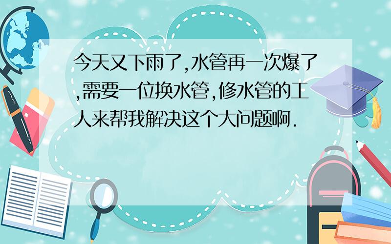 今天又下雨了,水管再一次爆了,需要一位换水管,修水管的工人来帮我解决这个大问题啊.