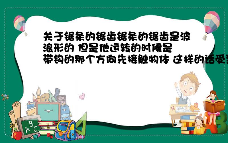 关于锯条的锯齿锯条的锯齿是波浪形的 但是他运转的时候是 带钩的那个方向先接触物体 这样的话受到的阻力不时会很大么...不