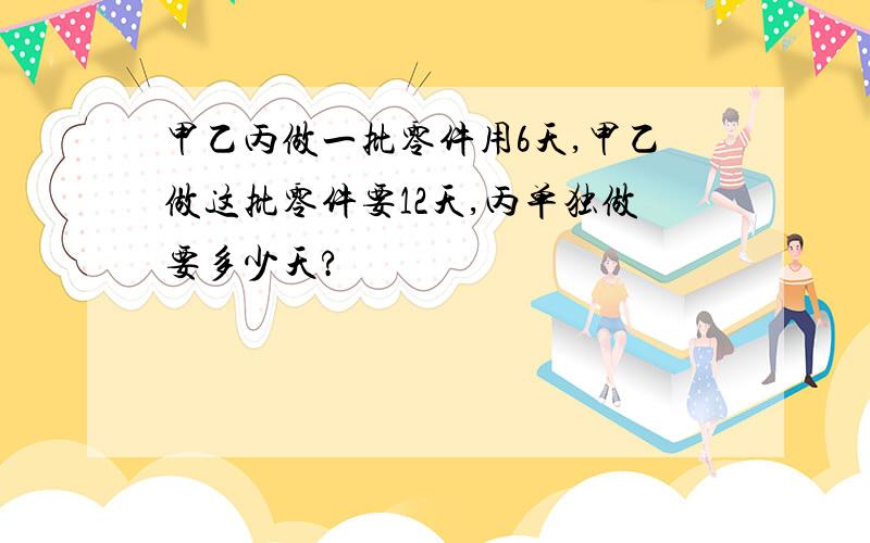 甲乙丙做一批零件用6天,甲乙做这批零件要12天,丙单独做要多少天?