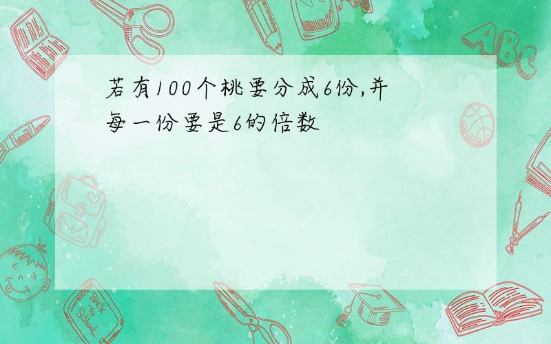 若有100个桃要分成6份,并每一份要是6的倍数