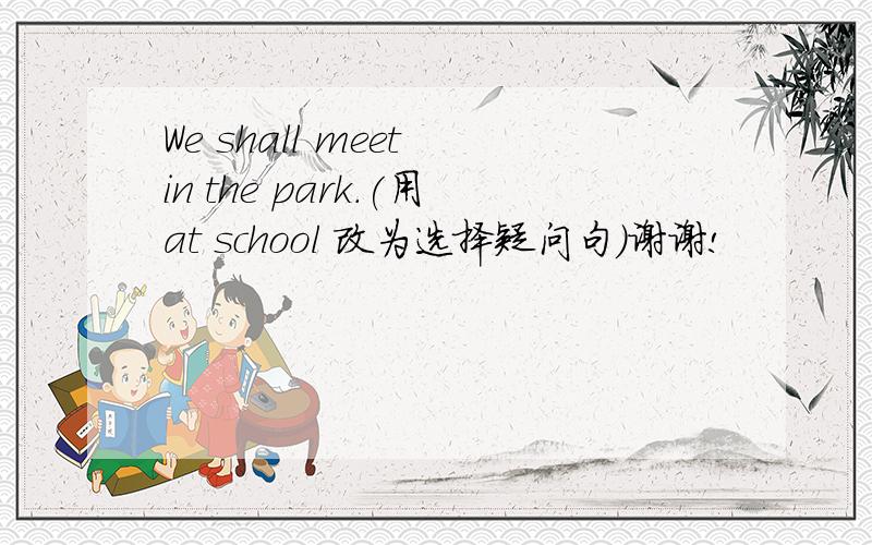 We shall meet in the park.(用at school 改为选择疑问句）谢谢!