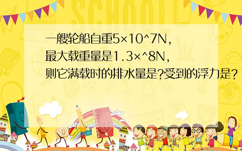 一艘轮船自重5×10^7N,最大载重量是1.3×^8N,则它满载时的排水量是?受到的浮力是?