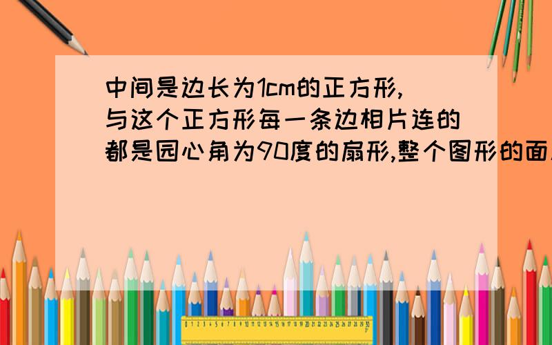 中间是边长为1cm的正方形,与这个正方形每一条边相片连的都是园心角为90度的扇形,整个图形的面积是多少?