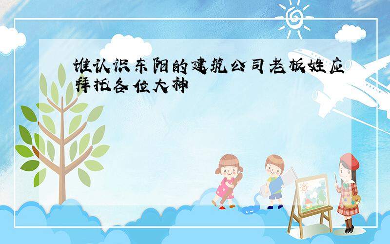 谁认识东阳的建筑公司老板姓应拜托各位大神